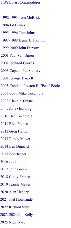 FBYC Past Commodores:  1992-1993 Tom McBride 1994 Ed Finney 1995-1996 Tom Johns 1997-1998 Denis J. Thornton 1999-2000 John Darrow 2001 Paul Van Buren 2002 Howard Graves 2003 Captain Pat Slattery 2004 George Barnett 2005 Captian, Preston E. "Pete" Poole 2006-2007 Mike Cocchiola 2008 Claudia Towne 2009 Jane Gaulding 2010 Dee Cocchiola  2011 Rich Franco  2012 Greg Hansen 2013 Randy Meyer 2014 Len Dignard 2015 Bob Jaeger 2016 Joe Lindholm 2017 John Green 2018 Cindy Franco 2019 Jeanne Meyer 2020 Alan Hendry 2021 Joel Houslander 2022 Richard Sibru 2023-2024 Jim Kelly 2025 Nick Ward
